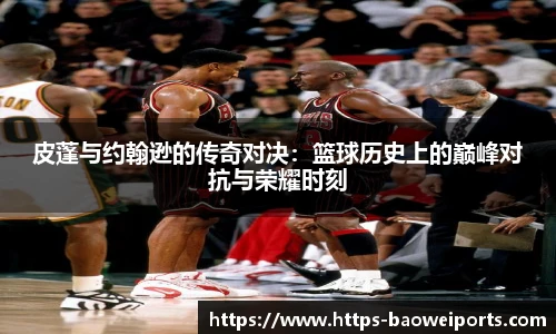 皮蓬与约翰逊的传奇对决：篮球历史上的巅峰对抗与荣耀时刻